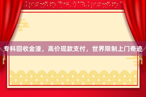 专科回收金渣，高价现款支付，世界限制上门奇迹