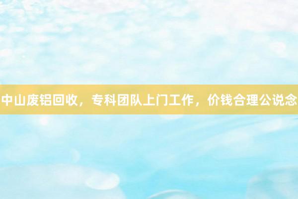 中山废铝回收，专科团队上门工作，价钱合理公说念