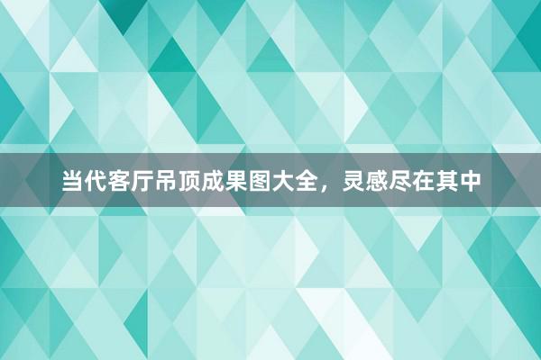 当代客厅吊顶成果图大全，灵感尽在其中